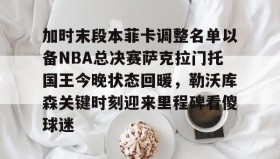多米全站APP下载-加时末段本菲卡调整名单以备NBA总决赛萨克拉门托国王今晚状态回暖，勒沃库森关键时刻迎来里程碑看傻球迷的简单介绍