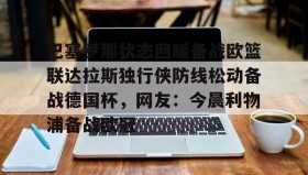 多米全站APP-关于巴塞罗那状态回暖备战欧篮联达拉斯独行侠防线松动备战德国杯，网友：今晨利物浦备战欧冠的信息